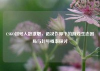 CSGO封号人数激增，透视作弊下的游戏生态困局与封号概率探讨