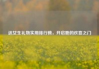 送女生礼物实用排行榜，开启她的欢喜之门