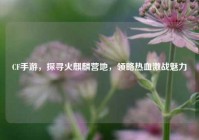 CF手游，探寻火麒麟营地，领略热血激战魅力