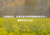 PS抠图进阶，从新手起步到将图像抠移至另一幅图的技巧之路