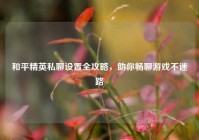 和平精英私聊设置全攻略，助你畅聊游戏不迷路