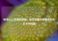 探寻Steam关闭后踪迹，软件位置与数据所在及打不开问题