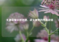 王者荣耀炎怒地图，战火重燃的热血战场