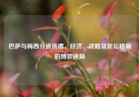 巴萨与梅西分道扬镳，经济、战略及足坛格局的博弈迷局