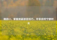 端游CF，掌握屏蔽语音技巧，尽享游戏宁静时光