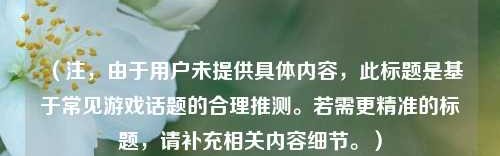 （注，由于用户未提供具体内容，此标题是基于常见游戏话题的合理推测。若需更精准的标题，请补充相关内容细节。）