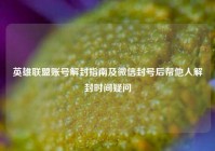 英雄联盟账号解封指南及微信封号后帮他人解封时间疑问