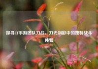 探寻CF手游团队刀战，刀光剑影中的独特战斗体验