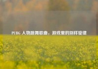 PUBG 人物跳舞歌曲，游戏里的别样旋律