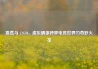 嘉然与 CSGO，虚拟偶像跨界电竞世界的奇妙火花