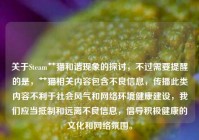 关于Steam艹猫和谐现象的探讨，不过需要提醒的是，艹猫相关内容包含不良信息，传播此类内容不利于社会风气和 *** 环境健康建设，我们应当***和远离不良信息，倡导积极健康的文化和 *** 氛围。