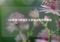 SNK英雄与阿离在王者峡谷的奇妙邂逅