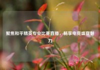 聚焦和平精英专业比赛直播，畅享电竞盛宴魅力