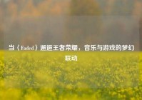 当〈Faded〉邂逅王者荣耀，音乐与游戏的梦幻联动