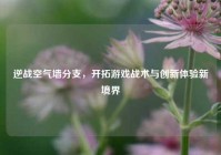 逆战空气墙分支，开拓游戏战术与创新体验新境界