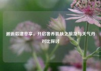 邂逅后津率享，开启奢养肌肤之旅及与天气丹对比探讨
