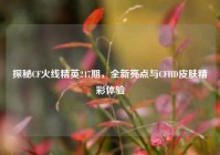 探秘CF火线精英247期，全新亮点与CFHD皮肤精彩体验