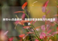 探寻NBA热血瞬间，直播回看录像魅力与观看渠道