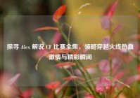 探寻 Alex 解说 CF 比赛全集，领略穿越火线热血***与精彩瞬间