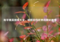 和平精英图册大全，领略游戏世界的精彩画卷