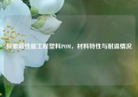 探索高性能工程塑料POM，材料特性与耐温情况