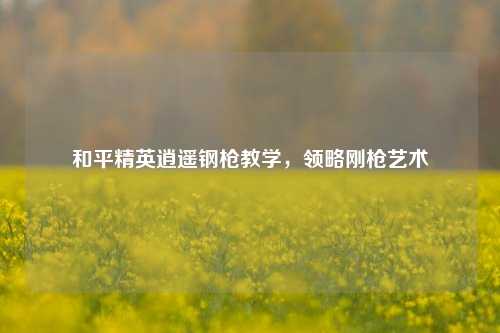 和平精英逍遥钢枪教学，领略刚枪艺术