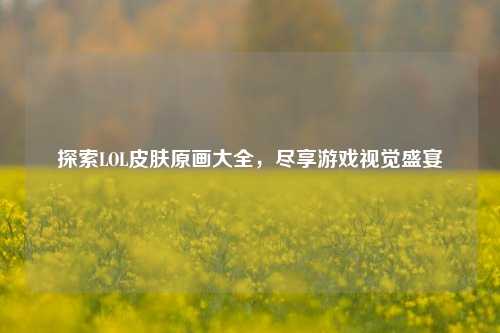 探索LOL皮肤原画大全，尽享游戏视觉盛宴