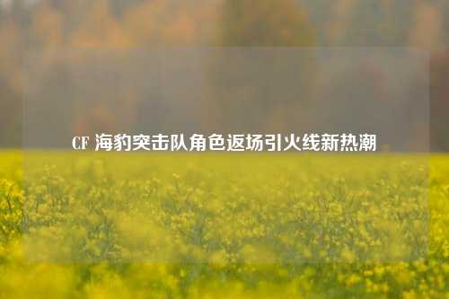 CF 海豹突击队角色返场引火线新热潮