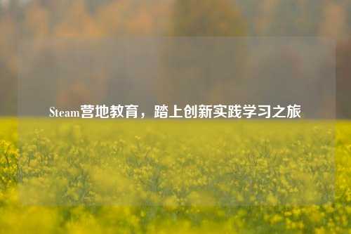 Steam营地教育,踏上创新实践学习之旅
