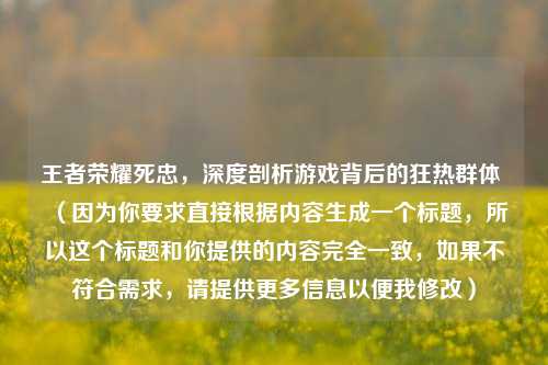 王者荣耀死忠,深度剖析游戏背后的狂热群体 (因为你要求直接根据内容生成一个标题,所以这个标题和你提供的内容完全一致,如果不符合需求,请提供更多信息以便我修改)