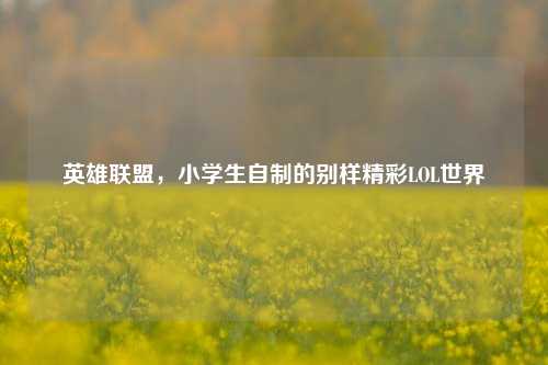 英雄联盟,小学生自制的别样精彩LOL世界