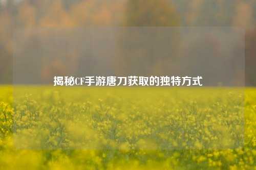 揭秘CF手游唐刀获取的独特方式