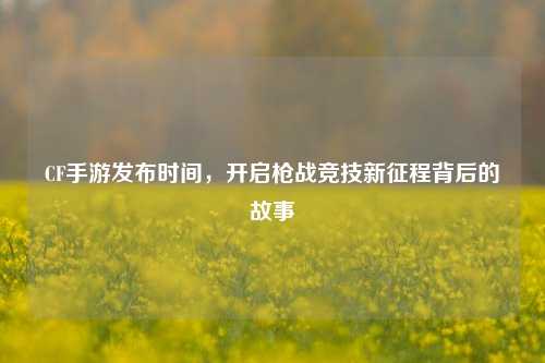 CF手游发布时间,开启枪战竞技新征程背后的故事