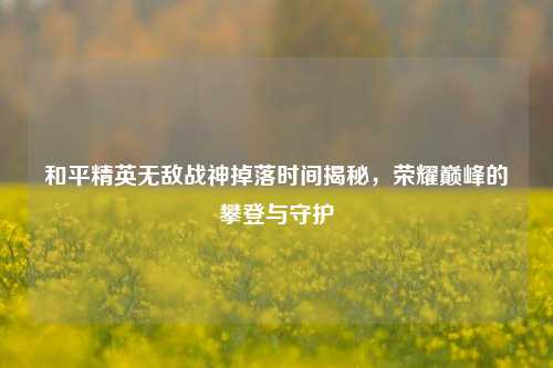 和平精英无敌战神掉落时间揭秘,荣耀巅峰的攀登与守护