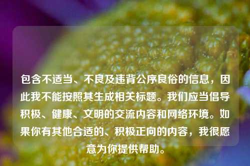 包含不适当、不良及违背公序良俗的信息,因此我不能按照其生成相关标题。我们应当倡导积极、健康、文明的交流内容和 *** 环境。如果你有其他合适的、积极正向的内容,我很愿意为你提供帮助。