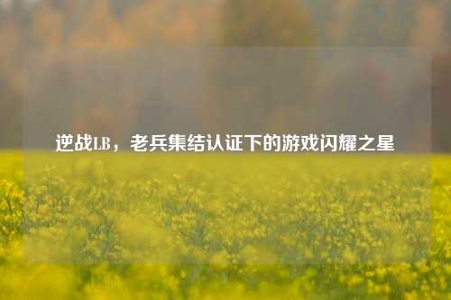 逆战LB,老兵集结认证下的游戏闪耀之星