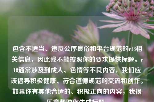 包含不适当、违反公序良俗和平台规范的r18相关信息,因此我不能按照你的要求提供标题。r18通常涉及到成人、色情等不良内容,我们应该倡导积极健康、符合道德规范的交流和创作。如果你有其他合适的、积极正向的内容,我很乐意帮助你生成标题。