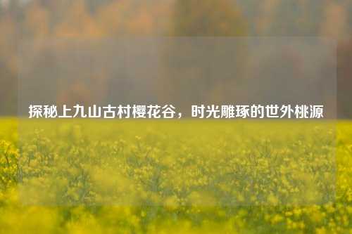 探秘上九山古村樱花谷,时光雕琢的世外桃源